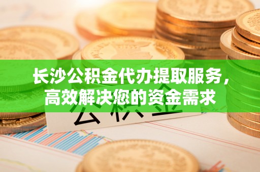 上林长沙公积金代办提取服务，高效解决您的资金需求
