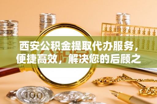 上林西安公积金提取代办服务，便捷高效，解决您的后顾之忧