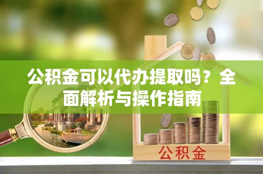 上林公积金可以代办提取吗？全面解析与操作指南