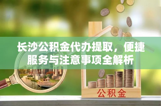 上林长沙公积金代办提取，便捷服务与注意事项全解析