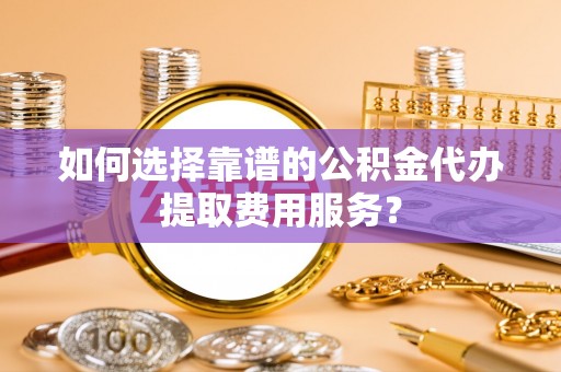 上林如何选择靠谱的公积金代办提取费用服务？