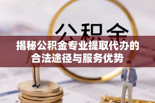 上林揭秘公积金专业提取代办的合法途径与服务优势