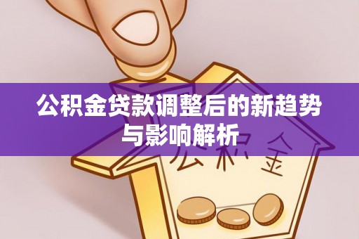 上林公积金贷款调整后的新趋势与影响解析