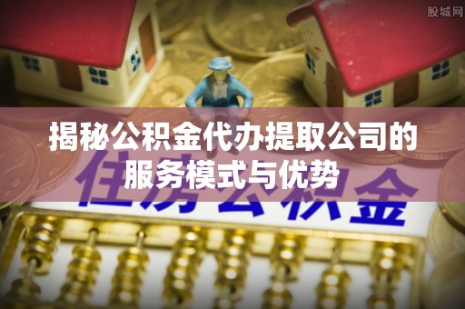 上林揭秘公积金代办提取公司的服务模式与优势