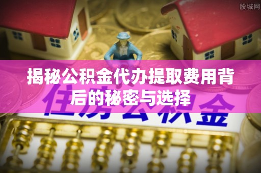 上林揭秘公积金代办提取费用背后的秘密与选择