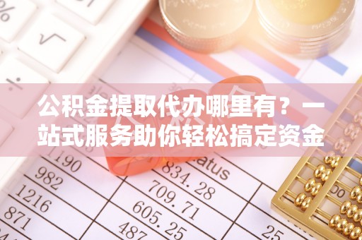 上林公积金提取代办哪里有？一站式服务助你轻松搞定资金难题