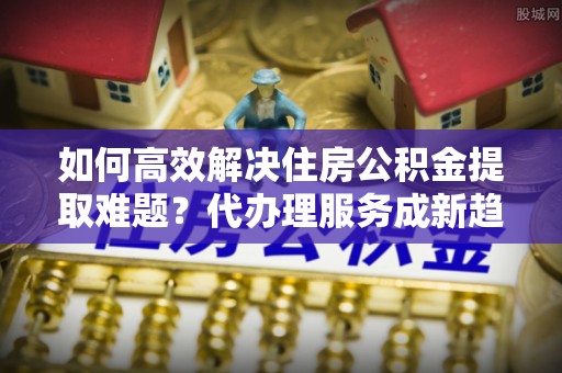 上林如何高效解决住房公积金提取难题？代办理服务成新趋势