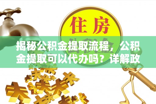上林揭秘公积金提取流程，公积金提取可以代办吗？详解政策与实操技巧