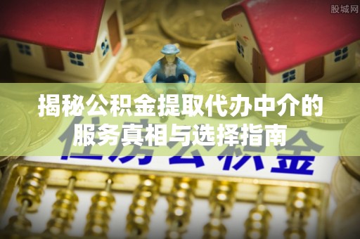 上林揭秘公积金提取代办中介的服务真相与选择指南