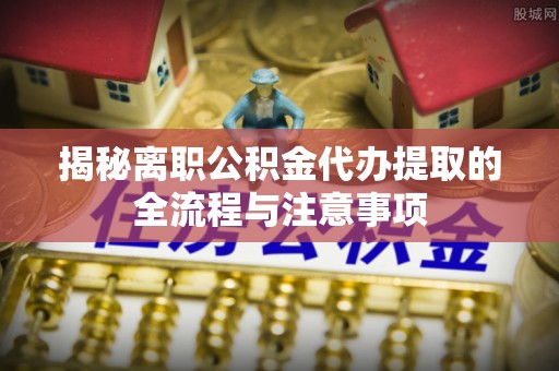 上林揭秘离职公积金代办提取的全流程与注意事项