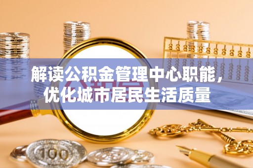上林解读公积金管理中心职能，优化城市居民生活质量