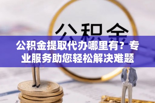 上林公积金提取代办哪里有？专业服务助您轻松解决难题