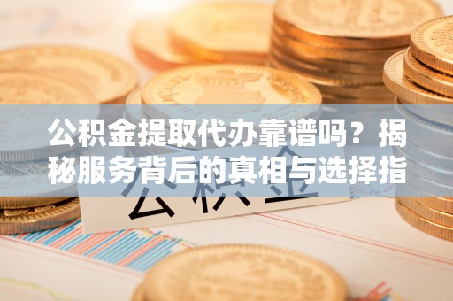 上林公积金提取代办靠谱吗？揭秘服务背后的真相与选择指南