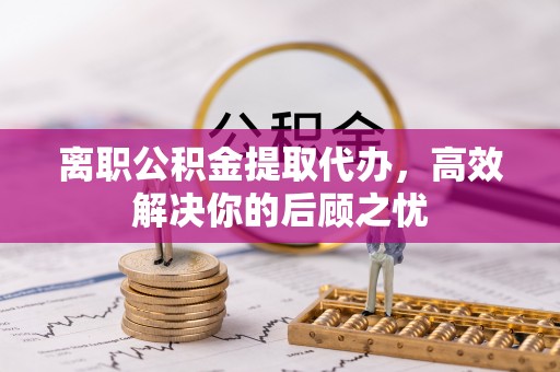 上林离职公积金提取代办，高效解决你的后顾之忧