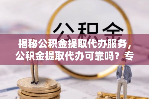 上林揭秘公积金提取代办服务，公积金提取代办可靠吗？专业解析与实用指南