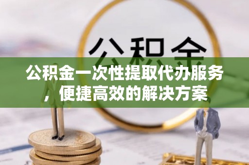 上林公积金一次性提取代办服务，便捷高效的解决方案