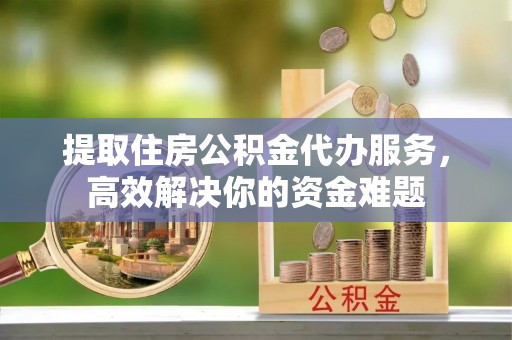 上林提取住房公积金代办服务，高效解决你的资金难题